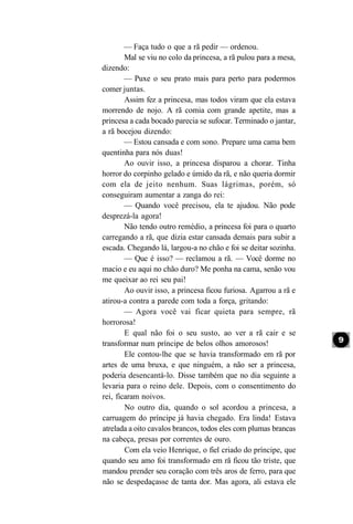 — Faça tudo o que a rã pedir — ordenou.
        Mal se viu no colo da princesa, a rã pulou para a mesa,
dizendo:
        — Puxe o seu prato mais para perto para podermos
comer juntas.
        Assim fez a princesa, mas todos viram que ela estava
morrendo de nojo. A rã comia com grande apetite, mas a
princesa a cada bocado parecia se sufocar. Terminado o jantar,
a rã bocejou dizendo:
        — Estou cansada e com sono. Prepare uma cama bem
quentinha para nós duas!
        Ao ouvir isso, a princesa disparou a chorar. Tinha
horror do corpinho gelado e úmido da rã, e não queria dormir
com ela de jeito nenhum. Suas lágrimas, porém, só
conseguiram aumentar a zanga do rei:
        — Quando você precisou, ela te ajudou. Não pode
desprezá-la agora!
        Não tendo outro remédio, a princesa foi para o quarto
carregando a rã, que dizia estar cansada demais para subir a
escada. Chegando lá, largou-a no chão e foi se deitar sozinha.
        — Que é isso? — reclamou a rã. — Você dorme no
macio e eu aqui no chão duro? Me ponha na cama, senão vou
me queixar ao rei seu pai!
        Ao ouvir isso, a princesa ficou furiosa. Agarrou a rã e
atirou-a contra a parede com toda a força, gritando:
        — Agora você vai ficar quieta para sempre, rã
horrorosa!
        E qual não foi o seu susto, ao ver a rã cair e se
transformar num príncipe de belos olhos amorosos!
        Ele contou-lhe que se havia transformado em rã por
artes de uma bruxa, e que ninguém, a não ser a princesa,
poderia desencantá-lo. Disse também que no dia seguinte a
levaria para o reino dele. Depois, com o consentimento do
rei, ficaram noivos.
        No outro dia, quando o sol acordou a princesa, a
carruagem do príncipe já havia chegado. Era linda! Estava
atrelada a oito cavalos brancos, todos eles com plumas brancas
na cabeça, presas por correntes de ouro.
        Com ela veio Henrique, o fiel criado do príncipe, que
quando seu amo foi transformado em rã ficou tão triste, que
mandou prender seu coração com três aros de ferro, para que
não se despedaçasse de tanta dor. Mas agora, ali estava ele
 