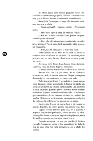 Ali Babá pediu para Samira preparar carne com
azeitonas e salada com trigo para o visitante. Apresentou-lhe
seus quatro filhos e ficaram conversando animadamente.
        Na cozinha, Samira percebeu que não tinha mais azeite
para temperar a salada.
        — Anuar, venha cá! — chamou a mulher. — Vá comprar
azeite.
        — Mas, mãe, agora é tarde. Já está tudo fechado
        — Por Alá! E o que vou fazer? Com que vou temperar
a salada para o mercador?
        — Ora, mãe, ele não está carregando azeite naqueles
jarros enormes? Pois é muito fácil: desça até o pátio e pegue
um pouquinho.
        — Bem, não há outro jeito. E o que vou fazer.
        Samira desceu até ao pátio de sua casa. As mulas já
estavam todas recolhidas ao estábulo. Os quarenta jarros
permaneciam no meio da área, iluminados por uma grande
lua cheia.
        Ao chegar perto de um deles, Samira ficou estupefata.
Uma voz, vinda de dentro do jarro, perguntou:
        — Já está na hora de matarmos Ali Babá e sua família?
        Samira não sabia o que fazer. Se se afastasse
bruscamente, poderia levantar suspeitas. Chegou então perto
do outro jarro, esperando nova pergunta, mas nada!
        Tudo ficou em silêncio. O segundo jarro estava mesmo
cheio de azeite. Então, a conclusão de Samira foi rápida: ela
 sabia que os ladrões de Sésamo eram quarenta. Ora, em trinta
e nove daqueles quarenta jarros enormes havia homens
 escondidos e apenas um deles continha azeite. E o visitante
 que estava dentro de sua casa era, sem dúvida, o chefe dos
 ladrões. Ele trouxera azeite num dos jarros porque, se alguém
 lhe pedisse, ele poderia provar que era um mercador.
        Samira saiu de casa na mesma hora e foi chamar os
 guardas do palácio do sultão, que não ficava muito longe dali.
        Depois, voltou depressa para casa, foi à cozinha e
 preparou um sonífero perfumado, à base de ervas do oásis.
 Em seguida, desceu novamente ao pátio e despejou um pouco
 do sonífero em cada um dos trinta e nove jarros.
        Quando terminou, viu que os guardas já haviam
 chegado. Mandou-os entrar e ficar aguardando do lado de
 fora da sala, onde Ali Babá conversava com o chefe dos
 ladrões.
 