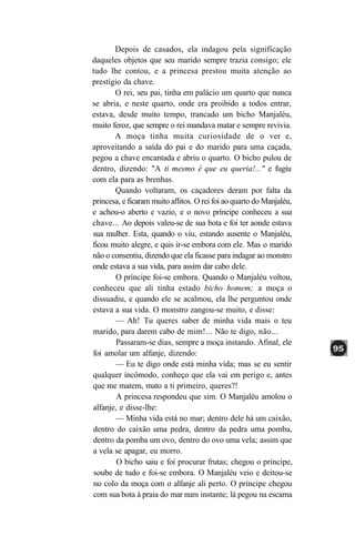 Depois de casados, ela indagou pela significação
daqueles objetos que seu marido sempre trazia consigo; ele
tudo lhe contou, e a princesa prestou muita atenção ao
prestígio da chave.
       O rei, seu pai, tinha em palácio um quarto que nunca
se abria, e neste quarto, onde era proibido a todos entrar,
estava, desde muito tempo, trancado um bicho Manjaléu,
muito feroz, que sempre o rei mandava matar e sempre revivia.
       A moça tinha muita curiosidade de o ver e,
aproveitando a saída do pai e do marido para uma caçada,
pegou a chave encantada e abriu o quarto. O bicho pulou de
dentro, dizendo: "A ti mesmo é que eu queria!..." e fugiu
com ela para as brenhas.
       Quando voltaram, os caçadores deram por falta da
princesa, e ficaram muito aflitos. O rei foi ao quarto do Manjaléu,
e achou-o aberto e vazio, e o novo príncipe conheceu a sua
chave... Ao depois valeu-se de sua bota e foi ter aonde estava
sua mulher. Esta, quando o viu, estando ausente o Manjaléu,
ficou muito alegre, e quis ir-se embora com ele. Mas o marido
não o consentiu, dizendo que ela ficasse para indagar ao monstro
onde estava a sua vida, para assim dar cabo dele.
       O príncipe foi-se embora. Quando o Manjaléu voltou,
conheceu que ali tinha estado bicho homem; a moça o
dissuadiu, e quando ele se acalmou, ela lhe perguntou onde
estava a sua vida. O monstro zangou-se muito, e disse:
       — Ah! Tu queres saber de minha vida mais o teu
marido, para darem cabo de mim!... Não te digo, não...
        Passaram-se dias, sempre a moça instando. Afinal, ele
foi amolar um alfanje, dizendo:
       — Eu te digo onde está minha vida; mas se eu sentir
qualquer incômodo, conheço que ela vai em perigo e, antes
que me matem, mato a ti primeiro, queres?!
        A princesa respondeu que sim. O Manjaléu amolou o
alfanje, e disse-lhe:
       — Minha vida está no mar; dentro dele há um caixão,
dentro do caixão uma pedra, dentro da pedra uma pomba,
dentro da pomba um ovo, dentro do ovo uma vela; assim que
a vela se apagar, eu morro.
        O bicho saiu e foi procurar frutas; chegou o príncipe,
 soube de tudo e foi-se embora. O Manjaléu veio e deitou-se
no colo da moça com o alfanje ali perto. O príncipe chegou
com sua bota à praia do mar num instante; lá pegou na escama
 
