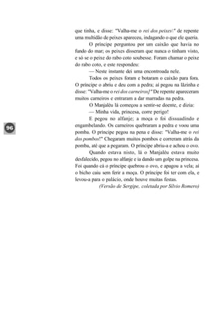 que tinha, e disse: "Valha-me o rei dos peixes" de repente
uma multidão de peixes apareceu, indagando o que ele queria.
        O príncipe perguntou por um caixão que havia no
fundo do mar; os peixes disseram que nunca o tinham visto,
e só se o peixe do rabo coto soubesse. Foram chamar o peixe
do rabo coto, e este respondeu:
        — Neste instante dei uma encontroada nele.
        Todos os peixes foram e botaram o caixão para fora.
O príncipe o abriu e deu com a pedra; aí pegou na lãzinha e
disse: "Valha-me o rei dos carneiros]" De repente apareceram
muitos carneiros e entraram a dar marradas na pedra.
        O Manjaléu lá começou a sentir-se doente, e dizia:
        — Minha vida, princesa, corre perigo!
        E pegou no alfanje; a moça o foi dissuadindo e
engambelando. Os carneiros quebraram a pedra e voou uma
pomba. O príncipe pegou na pena e disse: "Valha-me o rei
dos pombos!" Chegaram muitos pombos e correram atrás da
pomba, até que a pegaram. O príncipe abriu-a e achou o ovo.
        Quando estava nisto, lá o Manjaléu estava muito
desfalecido, pegou no alfanje e ia dando um golpe na princesa.
Foi quando cá o príncipe quebrou o ovo, e apagou a vela; aí
o bicho caiu sem ferir a moça. O príncipe foi ter com ela, e
levou-a para o palácio, onde houve muitas festas.
            (Versão de Sergipe, coletada por Sílvio Romero)
 
