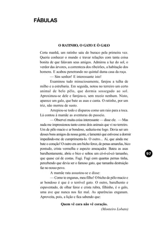 FÁBULAS



              O RATINHO, O GATO E Ò GALO
 Certa manhã, um ratinho saiu do buraco pela primeira vez.
 Queria conhecer o mundo e travar relações com tanta coisa
 bonita de que falavam seus amigos. Admirou a luz do sol, o
 verdor das árvores, a correnteza dos ribeirões, a habitação dos
 homens. E acabou penetrando no quintal duma casa da roça.
         — Sim senhor! E interessante isto!
         Examinou tudo minuciosamente, farejou a tulha de
 milho e a estrebaria. Em seguida, notou no terreiro um certo
 animal de belo pêlo, que dormia sossegado ao sol.
 Aproximou-se dele e farejou-o, sem receio nenhum. Nisto,
 aparece um galo, que bate as asas e canta. O ratinho, por um
 triz, não morreu de susto.
         Arrepiou-se todo e disparou como um raio para a toca.
 Lá contou à mamãe as aventuras do passeio.
         — Observei muita coisa interessante — disse ele. — Mas
 nada me impressionou tanto como dois animais que vi no terreiro.
 Um de pêlo macio e ar bondoso, seduziu-me logo. Devia ser um
 desses bons amigos da nossa gente, e lamentei que estivesse a dormir
 impedindo-me de cumprimenta-lo. O outro... Ai, que ainda me
 bate o coração! O outro era um bicho feroz, de penas amarelas, bico
 pontudo, crista vermelha e aspecto ameaçador. Bateu as asas
 barulhentamente, abriu o bico e soltou um có-ri-có-có tamanho,
 que quase caí de costas. Fugi. Fugi com quantas pernas tinha,
 percebendo que devia ser o famoso gato, que tamanha destruição
 faz no nosso povo.
         A mamãe rata assustou-se e disse:
         — Como te enganas, meu filho! O bicho de pêlo macio e
 ar bondoso é que é o terrível gato. O outro, barulhento e
 espaventado, de olhar feroz e crista rubra, filhinho, é o galo,
 uma ave que nunca nos fez mal. As aparências enganam.
 Aproveita, pois, a lição e fica sabendo que:
                Quem vê cara não vê coração.
                                        (Monteiro Lobato)
 