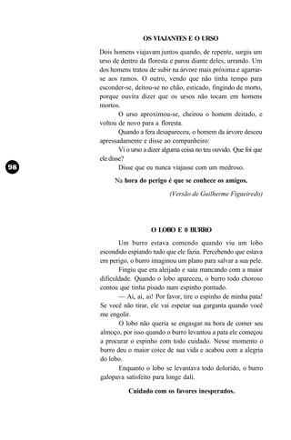 OS VIAJANTES E O URSO
Dois homens viajavam juntos quando, de repente, surgiu um
urso de dentro da floresta e parou diante deles, urrando. Um
dos homens tratou de subir na árvore mais próxima e agarrar-
se aos ramos. O outro, vendo que não tinha tempo para
esconder-se, deitou-se no chão, esticado, fingindo de morto,
porque ouvira dizer que os ursos não tocam em homens
mortos.
        O urso aproximou-se, cheirou o homem deitado, e
voltou de novo para a floresta.
        Quando a fera desapareceu, o homem da árvore desceu
apressadamente e disse ao companheiro:
        Vi o urso a dizer alguma coisa no teu ouvido. Que foi que
ele disse?
        Disse que eu nunca viajasse com um medroso.
      Na hora do perigo é que se conhece os amigos.
                           (Versão de Guilherme Figueiredo)




                    O LOBO E 0 BURRO
       Um burro estava comendo quando viu um lobo
escondido espiando tudo que ele fazia. Percebendo que estava
em perigo, o burro imaginou um plano para salvar a sua pele.
       Fingiu que era aleijado e saiu mancando com a maior
dificuldade. Quando o lobo apareceu, o burro todo choroso
contou que tinha pisado num espinho pontudo.
       — Ai, ai, ai! Por favor, tire o espinho de minha pata!
Se você não tirar, ele vai espetar sua garganta quando você
me engolir.
       O lobo não queria se engasgar na hora de comer seu
almoço, por isso quando o burro levantou a pata ele começou
a procurar o espinho com todo cuidado. Nesse momento o
burro deu o maior coice de sua vida e acabou com a alegria
do lobo.
       Enquanto o lobo se levantava todo dolorido, o burro
galopava satisfeito para longe dali.

           Cuidado com os favores inesperados.
 