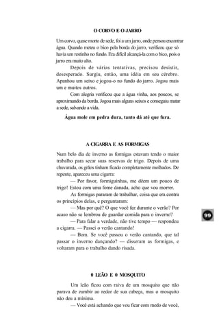 O CORVO E O JARRO
Um corvo, quase morto de sede, foi a um jarro, onde pensou encontrar
água. Quando meteu o bico pela borda do jarro, verificou que só
havia um restinho no fundo. Era difícil alcançá-la com o bico, pois o
jarro era muito alto.
         Depois de várias tentativas, precisou desistir,
desesperado. Surgiu, então, uma idéia em seu cérebro.
Apanhou um seixo e jogou-o no fundo do jarro. Jogou mais
um e muitos outros.
         Com alegria verificou que a água vinha, aos poucos, se
aproximando da borda. Jogou mais alguns seixos e conseguiu matar
 a sede, salvando a vida.
    Água mole em pedra dura, tanto dá até que fura.




                A CIGARRA E AS FORMIGAS
Num belo dia de inverno as formigas estavam tendo o maior
trabalho para secar suas reservas de trigo. Depois de uma
chuvarada, os grãos tinham ficado completamente molhados. De
repente, apareceu uma cigarra:
       — Por favor, formiguinhas, me dêem um pouco de
trigo! Estou com uma fome danada, acho que vou morrer.
       As formigas pararam de trabalhar, coisa que era contra
os princípios delas, e perguntaram:
       — Mas por quê? O que você fez durante o verão? Por
acaso não se lembrou de guardar comida para o inverno?
       — Para falar a verdade, não tive tempo — respondeu
a cigarra. — Passei o verão cantando!
       — Bom. Se você passou o verão cantando, que tal
passar o inverno dançando? — disseram as formigas, e
voltaram para o trabalho dando risada.




                  0 LEÃO E 0 MOSQUITO
      Um leão ficou com raiva de um mosquito que não
parava de zumbir ao redor de sua cabeça, mas o mosquito
não deu a mínima.
      — Você está achando que vou ficar com medo de você,
 