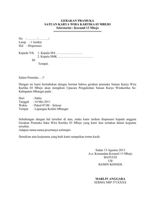 GERAKAN PRAMUKA
SATUAN KARYA WIRA KARTIKA 03 MBEJO
Sekretariat : Koramil 13 Mbejo
===========================
No : ……… /………./
Lamp : 1 lembar
Hal : Dispensasi
Kepada Yth.

1. Kepala MA ……………………..
2. Kepala SMK …………………………….

Di
Tempat.

Salam Pramuka …!!
Dengan ini kami beritahukan dengan hormat bahwa gerakan pramuka Satuan Karya Wira
Kartika 03 Mbejo akan mengikuti Upacara Pengukuhan Satuan Karya Wirakartika SeKabupaten Mbanget pada :
Hari
Tanggal
Waktu
Tempat

: Sabtu
: 14 Mei 2011
: Pukul 07.00 – Selesai
: Lapangan Kodim Mbanget

Sehubungan dengan hal tersebut di atas, maka kami mohon dispensasi kepada anggota
Gerakan Pramuka Saka Wira Kartika 03 Mbejo yang kami ikut sertakan dalam kegiatan
tersebut.
Adapun nama-nama pesertanya terlampir.
Demikian atas kerjasama yang baik kami sampaikan terma kasih.

Sedan 13 Agustus 2013
A.n. Komandan Koramil 13 Mbejo
BATUUD
UB
BAMIN KONSOS

MARLIN ANGGARA
SERMA NRP 571XXXX

 