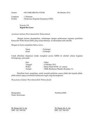 Nomor

: 001/SMK-BM/Dis-VIII/08

Lampiran
Perihal

06 Oktober 2012

: 1 Halaman
: Dispensasi Kegiatan Kampanye OSIS.

Kepada Yth,
Bapak/Ibu Guru
Assalamu’alaikum Warrohmatullohi Wabarokatuh
Dengan hormat disampaikan, sehubungan dengan pelaksanaan kegiatan pemilihan
Ketua dan Wakil Ketua OSIS yang setiap tahunnya di laksanakan oleh sekolah.
Dengan ini kami sampaikan bahwa siswa :
Nama
Kelas

: Terlampir
: Terlampir

Untuk diberikan dispensasi (tidak mengikuti proses KBM) di sekolah selama kegiatan
berlangsung, yaitu pada :
Hari
Tanggal
Waktu
Tempat

: Sabtu
: 6 Oktober 2012
: Mulai Pukul 08.00 s/d selesai
: SMK Binakarya Mandiri (Kampus A)

Demikian kami sampaikan, untuk menjadi perhatian semua pihak dan kepada pihakpihak terkait supaya membantu kelancaran tugas yang bersangkutan.
Wassalamu’alaikum Warrohmatullohi Wabarokatuh

Mengetahui,
Waka. Kesiswaan

M. Hasan Ali, S. Ag
NRP. 202 706 038

Pembina OSIS

M. Hasan Ali, S. Ag
NRP. 202 706 038

 