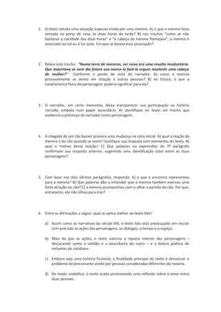 1. O texto retrata uma situação especial vivida por uma menina. A) o que a menina fazia
   sentada na porta de casa, às duas horas da tarde? B) nos trechos “como se não
   bastasse a claridade das duas horas” e “a cabeça da menina flamejava”, a menina é
   associada ao sol ou à luz solar. Em que se baseia essa associação?



2. Releia este trecho: “Numa terra de morenos, ser ruivo era uma revolta involuntária.
   Que importava se num dia futuro sua marca ia fazê-la erguer insolente uma cabeça
   de mulher?” Conforme o ponto de vista do narrador: A) como a menina
   provavelmente se sentia em relação a outras pessoas? B) no futuro, o que a
   característica física da personagem poderia significar para ela?




3. O narrador, em certo momento, deixa transparecer sua participação na história
   narrada, embota num papel secundário. A) identifique no texto um trecho que
   evidencia a presença do narrador como personagem.




4. A chegada de um cão basset provoca uma mudança na cena inicial. A) qual a reação da
   menina e do cão quando se veem? Justifique sua resposta com elementos do texto. B)
   qual o motivo dessa reação? C) Que palavras ou expressões do 7º parágrafo
   confirmam sua resposta anterior, sugerindo uma identificação total entre as duas
   personagens?




5. Com base nos dois últimos parágrafos, responda: A) o que o encontro representou
   para a menina? B) Que palavras dão a entender que a menina também exerceu uma
   forte atração no cão? C) a menina acompanhou com o olhar a partida do cão. Por que,
   entretanto, ele não olhou para trás?




6. Entre as afirmações a seguir, qual se aplica melhor ao texto lido?

    a) Assim como as narrativas do século XIX, o texto lido está preocupado em recriar
       com precisão as ações das personagens, os diálogos, o tempo e o espaço.

    b) Mais do que as ações, o texto valoriza a riqueza interior das personagens –
       destacando como a solidão e a descoberta do outro – e a beleza poética de
       instantes do cotidiano.

    c) Embora seja uma história ficcional, a finalidade principal do texto é denunciar o
       problema do preconceito vivido por pessoas consideradas diferentes da maioria.

    d) De modo simbólico, o texto acaba promovendo uma reflexão sobre o amor entre
       duas pessoas.
 