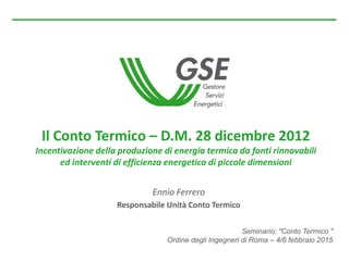 Seminario: "Conto Termico "
Ordine degli Ingegneri di Roma – 4/6 febbraio 2015
Il Conto Termico – D.M. 28 dicembre 2012
Incentivazione della produzione di energia termica da fonti rinnovabili
ed interventi di efficienza energetica di piccole dimensioni
Ennio Ferrero
Responsabile Unità Conto Termico
 