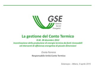 Solarexpo – Milano, 9 aprile 2015
La gestione del Conto Termico
D.M. 28 dicembre 2012
Incentivazione della produzione di energia termica da fonti rinnovabili
ed interventi di efficienza energetica di piccole dimensioni
Ennio Ferrero
Responsabile Unità Conto Termico
 