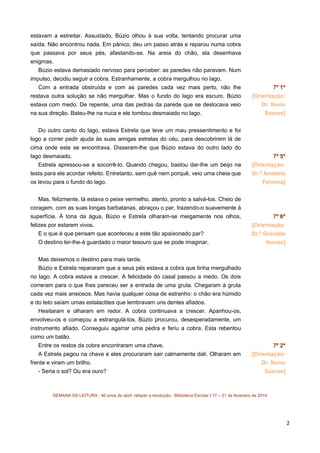 estavam a estreitar. Assustado, Búzio olhou à sua volta, tentando procurar uma
saída. Não encontrou nada. Em pânico, deu um passo atrás e reparou numa cobra
que passava por seus pés, afastando-se. Na areia do chão, ela desenhava
enigmas.
Búzio estava demasiado nervoso para perceber: as paredes não paravam. Num
impulso, decidiu seguir a cobra. Estranhamente, a cobra mergulhou no lago.
Com a entrada obstruída e com as paredes cada vez mais perto, não lhe

7º 1ª

restava outra solução se não mergulhar. Mas o fundo do lago era escuro. Búzio

[Orientação:

estava com medo. De repente, uma das pedras da parede que se deslocava veio

Dr. Nuno

na sua direção. Bateu-lhe na nuca e ele tombou desmaiado no lago.

Soares]

Do outro canto do lago, estava Estrela que teve um mau pressentimento e foi
logo a correr pedir ajuda às suas amigas estrelas do céu, para descobrirem lá de
cima onde este se encontrava. Disseram-lhe que Búzio estava do outro lado do
lago desmaiado.

7º 5ª

Estrela apressou-se a socorrê-lo. Quando chegou, bastou dar-lhe um beijo na

[Orientação:

testa para ele acordar refeito. Entretanto, sem quê nem porquê, veio uma cheia que

Dr.ª Anabela

os levou para o fundo do lago.

Ferreira]

Mas, felizmente, lá estava o peixe vermelho, atento, pronto a salvá-los. Cheio de
coragem, com as suas longas barbatanas, abraçou o par, trazendo-o suavemente à
superfície. À tona da água, Búzio e Estrela olharam-se meigamente nos olhos,
felizes por estarem vivos.
E o que é que pensam que aconteceu a este tão apaixonado par?
O destino ter-lhe-á guardado o maior tesouro que se pode imaginar.

7º 6ª
[Orientação:
Dr.ª Graciela
Nunes]

Mas deixemos o destino para mais tarde.
Búzio e Estrela repararam que a seus pés estava a cobra que tinha mergulhado
no lago. A cobra estava a crescer. A felicidade do casal passou a medo. Os dois
correram para o que lhes pareceu ser a entrada de uma gruta. Chegaram à gruta
cada vez mais ansiosos. Mas havia qualquer coisa de estranho: o chão era húmido
e do teto saíam umas estalactites que lembravam uns dentes afiados.
Hesitaram e olharam em redor. A cobra continuava a crescer. Apanhou-os,
envolveu-os e começou a estrangulá-los. Búzio procurou, desesperadamente, um
instrumento afiado. Conseguiu agarrar uma pedra e feriu a cobra. Esta rebentou
como um balão.
Entre os restos da cobra encontraram uma chave.
A Estrela pegou na chave e eles procuraram sair calmamente dali. Olharam em
frente e viram um brilho.
- Seria o sol? Ou era ouro?

7º 2ª
[Orientação:
Dr. Nuno
Soares]

SEMANA DA LEITURA | 40 anos de abril: refazer a revolução | Biblioteca Escolar | 17 – 21 de fevereiro de 2014

2

 