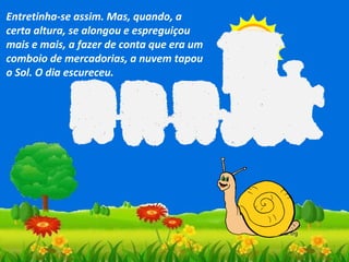 Entretinha-se assim. Mas, quando, a
certa altura, se alongou e espreguiçou
mais e mais, a fazer de conta que era um
comboio de mercadorias, a nuvem tapou
o Sol. O dia escureceu.

 