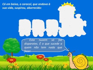 Cá em baixo, o caracol, que andava à
sua vida, suspirou, aborrecido:

- Esta nuvem só faz
disparates. É o que sucede a
quem não tem nada que
fazer.

 