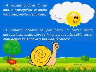 A nuvem andava lá no
alto, a espreguiçar-se muito
vagarosa, muito preguiçosa.

O caracol andava cá por baixo, a correr muito
devagarinho, muito devagarinho, porque não sabia correr
mais depressa. Andava à sua vida, o caracol.

 