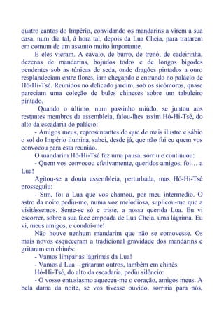 quatro cantos do Império, convidando os mandarins a virem a sua
casa, num dia tal, à hora tal, depois da Lua Cheia, para tratarem
em comum de um assunto muito importante.
E eles vieram. A cavalo, de burro, de trenó, de cadeirinha,
dezenas de mandarins, bojudos todos e de longos bigodes
pendentes sob as túnicas de seda, onde dragões pintados a ouro
resplandeciam entre flores, iam chegando e entrando no palácio de
Hó-Hi-Tsé. Reunidos no delicado jardim, sob os sicómoros, quase
pareciam uma coleção de bules chineses sobre um tabuleiro
pintado.
Quando o último, num passinho miúdo, se juntou aos
restantes membros da assembleia, falou-lhes assim Hó-Hi-Tsé, do
alto da escadaria do palácio:
- Amigos meus, representantes do que de mais ilustre e sábio
o sol do Império ilumina, sabei, desde já, que não fui eu quem vos
convocou para esta reunião.
O mandarim Hó-Hi-Tsé fez uma pausa, sorriu e continuou:
- Quem vos convocou efetivamente, queridos amigos, foi… a
Lua!
Agitou-se a douta assembleia, perturbada, mas Hó-Hi-Tsé
prosseguiu:
- Sim, foi a Lua que vos chamou, por meu intermédio. O
astro da noite pediu-me, numa voz melodiosa, suplicou-me que a
visitássemos. Sente-se só e triste, a nossa querida Lua. Eu vi
escorrer, sobre a sua face empoada de Lua Cheia, uma lágrima. Eu
vi, meus amigos, e condoí-me!
Não houve nenhum mandarim que não se comovesse. Os
mais novos esqueceram a tradicional gravidade dos mandarins e
gritaram em chinês:
- Vamos limpar as lágrimas da Lua!
- Vamos à Lua – gritaram outros, também em chinês.
Hó-Hi-Tsé, do alto da escadaria, pediu silêncio:
- O vosso entusiasmo aqueceu-me o coração, amigos meus. A
bela dama da noite, se vos tivesse ouvido, sorriria para nós,
 