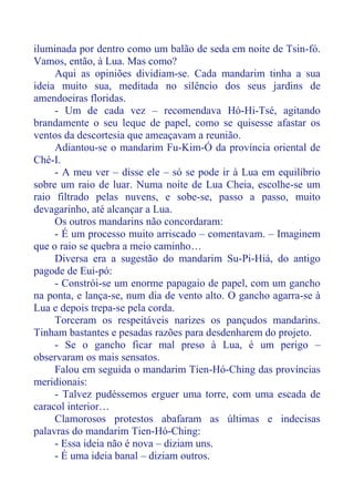 iluminada por dentro como um balão de seda em noite de Tsin-fó.
Vamos, então, à Lua. Mas como?
Aqui as opiniões dividiam-se. Cada mandarim tinha a sua
ideia muito sua, meditada no silêncio dos seus jardins de
amendoeiras floridas.
- Um de cada vez – recomendava Hó-Hi-Tsé, agitando
brandamente o seu leque de papel, como se quisesse afastar os
ventos da descortesia que ameaçavam a reunião.
Adiantou-se o mandarim Fu-Kim-Ó da província oriental de
Ché-I.
- A meu ver – disse ele – só se pode ir à Lua em equilíbrio
sobre um raio de luar. Numa noite de Lua Cheia, escolhe-se um
raio filtrado pelas nuvens, e sobe-se, passo a passo, muito
devagarinho, até alcançar a Lua.
Os outros mandarins não concordaram:
- É um processo muito arriscado – comentavam. – Imaginem
que o raio se quebra a meio caminho…
Diversa era a sugestão do mandarim Su-Pi-Hiá, do antigo
pagode de Eui-pó:
- Constrói-se um enorme papagaio de papel, com um gancho
na ponta, e lança-se, num dia de vento alto. O gancho agarra-se à
Lua e depois trepa-se pela corda.
Torceram os respeitáveis narizes os pançudos mandarins.
Tinham bastantes e pesadas razões para desdenharem do projeto.
- Se o gancho ficar mal preso à Lua, é um perigo –
observaram os mais sensatos.
Falou em seguida o mandarim Tien-Hó-Ching das províncias
meridionais:
- Talvez pudéssemos erguer uma torre, com uma escada de
caracol interior…
Clamorosos protestos abafaram as últimas e indecisas
palavras do mandarim Tien-Hó-Ching:
- Essa ideia não é nova – diziam uns.
- É uma ideia banal – diziam outros.
 