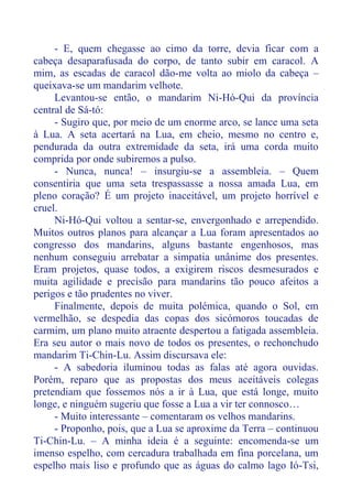 - E, quem chegasse ao cimo da torre, devia ficar com a
cabeça desaparafusada do corpo, de tanto subir em caracol. A
mim, as escadas de caracol dão-me volta ao miolo da cabeça –
queixava-se um mandarim velhote.
Levantou-se então, o mandarim Ni-Hó-Qui da província
central de Sá-tó:
- Sugiro que, por meio de um enorme arco, se lance uma seta
à Lua. A seta acertará na Lua, em cheio, mesmo no centro e,
pendurada da outra extremidade da seta, irá uma corda muito
comprida por onde subiremos a pulso.
- Nunca, nunca! – insurgiu-se a assembleia. – Quem
consentiria que uma seta trespassasse a nossa amada Lua, em
pleno coração? É um projeto inaceitável, um projeto horrível e
cruel.
Ni-Hó-Qui voltou a sentar-se, envergonhado e arrependido.
Muitos outros planos para alcançar a Lua foram apresentados ao
congresso dos mandarins, alguns bastante engenhosos, mas
nenhum conseguiu arrebatar a simpatia unânime dos presentes.
Eram projetos, quase todos, a exigirem riscos desmesurados e
muita agilidade e precisão para mandarins tão pouco afeitos a
perigos e tão prudentes no viver.
Finalmente, depois de muita polémica, quando o Sol, em
vermelhão, se despedia das copas dos sicómoros toucadas de
carmim, um plano muito atraente despertou a fatigada assembleia.
Era seu autor o mais novo de todos os presentes, o rechonchudo
mandarim Ti-Chin-Lu. Assim discursava ele:
- A sabedoria iluminou todas as falas até agora ouvidas.
Porém, reparo que as propostas dos meus aceitáveis colegas
pretendiam que fossemos nós a ir à Lua, que está longe, muito
longe, e ninguém sugeriu que fosse a Lua a vir ter connosco…
- Muito interessante – comentaram os velhos mandarins.
- Proponho, pois, que a Lua se aproxime da Terra – continuou
Ti-Chin-Lu. – A minha ideia é a seguinte: encomenda-se um
imenso espelho, com cercadura trabalhada em fina porcelana, um
espelho mais liso e profundo que as águas do calmo lago Ió-Tsi,
 
