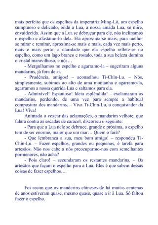 mais perfeito que os espelhos da imperatriz Ming-Ló, um espelho
sumptuoso e delicado, onde a Lua, a nossa amada Lua, se mire,
envaidecida. Assim que a Lua se debruçar para ele, nós inclinamos
o espelho e afastamo-lo dela. Ela aproxima-se mais, para melhor
se mirar e remirar, aproxima-se mais e mais, cada vez mais perto,
mais e mais perto, a claridade que ela espelha reflete-se no
espelho, como um lago branco e rosado, toda a sua beleza domina
o cristal maravilhoso, e nós…
- Mergulhamos no espelho e agarramo-la – sugeriram alguns
mandarins, já fora de si.
- Prudência, amigos! – aconselhou Ti-Chin-Lu. – Nós,
simplesmente, subimos ao alto de uma montanha e agarramo-la,
agarramos a nossa querida Lua e saltamos para ela.
- Admirável! Espantoso! Ideia esplêndida! – exclamaram os
mandarins, perdendo, de uma vez para sempre a habitual
compostura dos mandarins. – Viva Ti-Chin-Lu, o conquistador da
Lua! Viva!
Animado o vozear das aclamações, o mandarim velhote, que
falara contra as escadas de caracol, discorreu o seguinte:
- Para que a Lua nele se debruce, grande e próxima, o espelho
tem de ser enorme, maior que um mar… Quem o fará?
- Que lembrança a sua, meu bom amigo! – respondeu Ti-
Chin-Lu. – Fazer espelhos, grandes ou pequenos, é tarefa para
artesãos. Não nos cabe a nós preocuparmo-nos com semelhantes
pormenores, não acha?
- Pois claro! – secundaram os restantes mandarins. – Os
artesãos que façam o espelho para a Lua. Eles é que sabem dessas
coisas de fazer espelhos…
Foi assim que os mandarins chineses de há muitas centenas
de anos estiveram quase, mesmo quase, quase a ir à Lua. Só faltou
fazer o espelho.
 