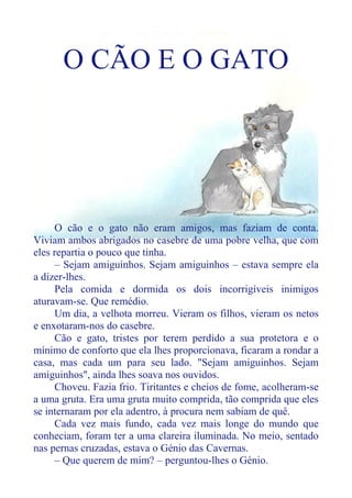 O CÃO E O GATO
O cão e o gato não eram amigos, mas faziam de conta.
Viviam ambos abrigados no casebre de uma pobre velha, que com
eles repartia o pouco que tinha.
– Sejam amiguinhos. Sejam amiguinhos – estava sempre ela
a dizer-lhes.
Pela comida e dormida os dois incorrigíveis inimigos
aturavam-se. Que remédio.
Um dia, a velhota morreu. Vieram os filhos, vieram os netos
e enxotaram-nos do casebre.
Cão e gato, tristes por terem perdido a sua protetora e o
mínimo de conforto que ela lhes proporcionava, ficaram a rondar a
casa, mas cada um para seu lado. "Sejam amiguinhos. Sejam
amiguinhos", ainda lhes soava nos ouvidos.
Choveu. Fazia frio. Tiritantes e cheios de fome, acolheram-se
a uma gruta. Era uma gruta muito comprida, tão comprida que eles
se internaram por ela adentro, à procura nem sabiam de quê.
Cada vez mais fundo, cada vez mais longe do mundo que
conheciam, foram ter a uma clareira iluminada. No meio, sentado
nas pernas cruzadas, estava o Génio das Cavernas.
– Que querem de mim? – perguntou-lhes o Génio.
 