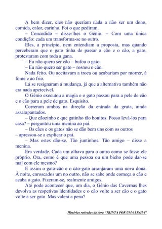 A bem dizer, eles não queriam nada a não ser um dono,
comida, calor, carinho. Foi o que pediram.
– Concedido – disse-lhes o Génio. – Com uma única
condição: cada um transforma-se no outro.
Eles, a princípio, nem entendiam a proposta, mas quando
perceberam que o gato tinha de passar a cão e o cão, a gato,
protestaram com toda a gana.
– Eu não quero ser cão – bufou o gato.
– Eu não quero ser gato – rosnou o cão.
Nada feito. Ou aceitavam a troca ou acabariam por morrer, à
fome e ao frio.
Lá se resignaram à mudança, já que a alternativa também não
era nada apetecível.
O Génio executou a magia e o gato passou para a pele de cão
e o cão para a pele de gato. Esquisito.
Correram ambos na direção da entrada da gruta, ainda
assarapantados.
– Que cãozinho e que gatinho tão bonitos. Posso levá-los para
casa? – perguntou uma menina ao pai.
– Os cães e os gatos não se dão bem uns com os outros
– apressou-se a explicar o pai.
– Mas estes dão-se. Tão juntinhos. Tão amigo – disse a
menina.
Era verdade. Cada um olhava para o outro como se fosse ele
próprio. Ora, como é que uma pessoa ou um bicho pode dar-se
mal com ele mesmo?
E assim o gato-cão e o cão-gato arranjaram uma nova dona.
À noite, enroscados um no outro, não se sabe onde começa o cão e
acaba o gato. Fizeram-se, realmente amigos.
Até pode acontecer que, um dia, o Génio das Cavernas lhes
devolva as respetivas identidades e o cão volte a ser cão e o gato
volte a ser gato. Mas valerá a pena?
Histórias retiradas da obra “TRINTA POR UMA LINHA”
 