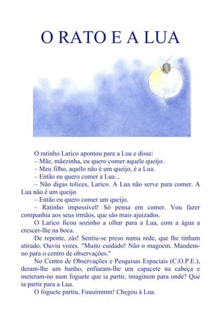 O RATO E A LUA
O ratinho Larico apontou para a Lua e disse:
– Mãe, mãezinha, eu quero comer aquele queijo.
– Meu filho, aquilo não é um queijo, é a Lua.
– Então eu quero comer a Lua...
– Não digas tolices, Larico. A Lua não serve para comer. A
Lua não é um queijo.
– Então eu quero comer um queijo.
– Ratinho impossível! Só pensa em comer. Vou fazer
companhia aos seus irmãos, que são mais ajuizados.
O Larico ficou sozinho a olhar para a Lua, com a água a
crescer-lhe na boca.
De repente, zás! Sentiu-se preso numa rede, que lhe tinham
atirado. Ouviu vozes. "Muito cuidado! Não o magoem. Mandem-
no para o centro de observações."
No Centro de Observações e Pesquisas Espaciais (C.O.P.E.),
deram-lhe um banho, enfiaram-lhe um capacete na cabeça e
meteram-no num foguete que ia partir, imaginem para onde? Que
ia partir para a Lua.
O foguete partiu, Fuuuimmm! Chegou à Lua.
 