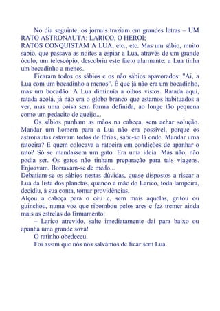 No dia seguinte, os jornais traziam em grandes letras – UM
RATO ASTRONAUTA; LARICO, O HEROI;
RATOS CONQUISTAM A LUA, etc., etc. Mas um sábio, muito
sábio, que passava as noites a espiar a Lua, através de um grande
óculo, um telescópio, descobriu este facto alarmante: a Lua tinha
um bocadinho a menos.
Ficaram todos os sábios e os não sábios apavorados: "Ai, a
Lua com um bocadinho a menos". É que já não era um bocadinho,
mas um bocadão. A Lua diminuía a olhos vistos. Ratada aqui,
ratada acolá, já não era o globo branco que estamos habituados a
ver, mas uma coisa sem forma definida, ao longe tão pequena
como um pedacito de queijo...
Os sábios punham as mãos na cabeça, sem achar solução.
Mandar um homem para a Lua não era possível, porque os
astronautas estavam todos de férias, sabe-se lá onde. Mandar uma
ratoeira? E quem colocava a ratoeira em condições de apanhar o
rato? Só se mandassem um gato. Era uma ideia. Mas não, não
podia ser. Os gatos não tinham preparação para tais viagens.
Enjoavam. Borravam-se de medo...
Debatiam-se os sábios nestas dúvidas, quase dispostos a riscar a
Lua da lista dos planetas, quando a mãe do Larico, toda lampeira,
decidiu, à sua conta, tomar providências.
Alçou a cabeça para o céu e, sem mais aquelas, gritou ou
guinchou, numa voz que ribombou pelos ares e fez tremer ainda
mais as estrelas do firmamento:
– Larico atrevido, salte imediatamente daí para baixo ou
apanha uma grande sova!
O ratinho obedeceu.
Foi assim que nós nos salvámos de ficar sem Lua.
 