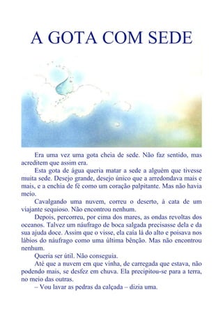 A GOTA COM SEDE
Era uma vez uma gota cheia de sede. Não faz sentido, mas
acreditem que assim era.
Esta gota de água queria matar a sede a alguém que tivesse
muita sede. Desejo grande, desejo único que a arredondava mais e
mais, e a enchia de fé como um coração palpitante. Mas não havia
meio.
Cavalgando uma nuvem, correu o deserto, à cata de um
viajante sequioso. Não encontrou nenhum.
Depois, percorreu, por cima dos mares, as ondas revoltas dos
oceanos. Talvez um náufrago de boca salgada precisasse dela e da
sua ajuda doce. Assim que o visse, ela caía lá do alto e poisava nos
lábios do náufrago como uma última bênção. Mas não encontrou
nenhum.
Queria ser útil. Não conseguia.
Até que a nuvem em que vinha, de carregada que estava, não
podendo mais, se desfez em chuva. Ela precipitou-se para a terra,
no meio das outras.
– Vou lavar as pedras da calçada – dizia uma.
 