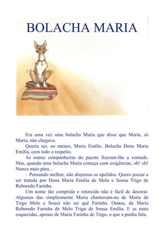 BOLACHA MARIA
Era uma vez uma bolacha Maria que disse que Maria, só
Maria, não chegava.
Queria ser, ao menos, Maria Emília. Bolacha Dona Maria
Emília, com todo o respeito.
As outras companheiras do pacote fizeram-lhe a vontade.
Mas, quando uma bolacha Maria começa com exigências, oh! oh!
Nunca mais pára…
– Pensando melhor, não dispenso os apelidos. Quero passar a
ser tratada por Dona Maria Emília de Melo e Sousa Trigo de
Reboredo Farinha.
Um nome tão comprido e retorcido não é fácil de decorar.
Algumas das simplesmente Maria chamavam-na de Maria de
Trigo Melo e Sousa não sei quê Farinha. Outras, de Maria
Reboredo Farinha de Melo Trigo de Sousa Emília. E as mais
esquecidas, apenas de Maria Farinha de Trigo, o que a punha fula.
 
