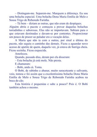 – Distingam-me. Separem-me. Marquem a diferença. Eu sou
uma bolacha especial. Uma bolacha Dona Maria Emília de Melo e
Sousa Trigo de Reboredo Farinha.
– Tá bem – diziam as outras, que não eram de despiques.
Alguém abriu o pacote e começou a provar daquelas bolachas
torradinhas e saborosas. Elas não se importavam. Sabiam para o
que estavam destinadas e davam-se por contentes. Proporcionar
um pouco de prazer ao paladar era a vocação delas.
A Maria que não ia com a outras, por sinal a última do
pacote, não seguiu o caminho das demais. Ficou a aguardar novo
acesso de apetite de quem, daquela vez, já estava de barriga cheia.
Ficou sozinha. Ficou esquecida.
Amoleceu.
Quando, passado dias, deram por ela disseram:
– Esta bolacha já está mole. Não presta.
E chamaram:
– Bobi, anda cá. Toma.
O Bobi, de rabinho a abanar, muito saracoteante e salivante,
veio, tomou e foi assim que a excelentíssima bolacha Dona Maria
Emília de Melo e Sousa Trigo de Reboredo Farinha acabou na
boca do cão.
Esta história é pequenina e sabe a pouco? Pois é. O Bobi
também achou o mesmo.
 