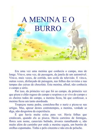 A MENINA E O
BURRO
Era uma vez uma menina que conhecia o campo, mas de
longe. Vira-o, uma vez, de passagem, da janela de um automóvel.
Vira-o, mais vezes, de corrida, nos ecrãs da televisão. E vira-o,
outras vezes, disfarçado de paisagem, nas folhas das revistas e nas
tampas das caixas de chocolate. Esta menina, afinal, não conhecia
o campo a sério.
Por isso, da primeira vez que foi ao campo, da primeira vez
que pisou o chão rugoso do campo e respirou o ar vivo do campo e
os cheiros todos do campo, a menina ficou, há que confessar, a
menina ficou um tanto atordoada.
Tropeçou numa pedra, comichou-lhe o nariz e picou-se nas
urtigas. Mas, apesar destes contratempos, a menina, verdade se
diga, não desgostou da experiência.
É que havia muita coisa para ver. Havia folhas que
estalavam, quando ela as pisava. Havia carreiros de formigas,
flores sem nome, canaviais bulindo, árvores ramalhando e, não
muito além do caminho por onde a menina seguia, um burrito de
orelhas espantadas. Tinha o pelo cinzento e não era de peluche.
 