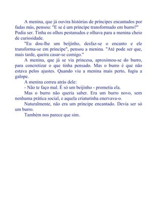 A menina, que já ouvira histórias de príncipes encantados por
fadas más, pensou: "E se é um príncipe transformado em burro?"
Podia ser. Tinha os olhos pestanudos e olhava para a menina cheio
de curiosidade.
"Eu dou-lhe um beijinho, desfaz-se o encanto e ele
transforma-se em príncipe", pensou a menina. "Até pode ser que,
mais tarde, queira casar-se comigo."
A menina, que já se via princesa, aproximou-se do burro,
para concretizar o que tinha pensado. Mas o burro é que não
estava pelos ajustes. Quando viu a menina mais perto, fugiu a
galope.
A menina correu atrás dele:
- Não te faço mal. É só um beijinho - prometia ela.
Mas o burro não queria saber. Era um burro novo, sem
nenhuma prática social, e aquela criaturinha enervava-o.
Naturalmente, não era um príncipe encantado. Devia ser só
um burro.
Também nos parece que sim.
 