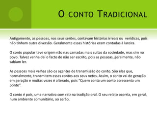 O CONTO TRADICIONAL
Antigamente, as pessoas, nos seus serões, contavam histórias irreais ou verídicas, pois
não tinham outra diversão. Geralmente essas histórias eram contadas à lareira.
O conto popular teve origem não nas camadas mais cultas da sociedade, mas sim no
povo. Talvez venha daí o facto de não ser escrito, pois as pessoas, geralmente, não
sabiam ler.
As pessoas mais velhas são os agentes de transmissão do conto. São elas que,
normalmente, transmitem esses contos aos seus netos. Assim, o conto vai de geração
em geração e muitas vezes é alterado, pois “Quem conta um conto acrescenta um
ponto”.
O conto é pois, uma narrativa com raiz na tradição oral. O seu relato ocorria, em geral,
num ambiente comunitário, ao serão.
 