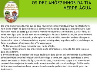 OS DEZ ANÕEZINHOS DA TIA
VERDE-ÁGUA
Era uma mulher casada, mas que se dava muito mal com o marido, porque não trabalhava
nem tinha ordem no governo da casa; começava uma coisa e logo passava para outra, tudo
ficava em meio, de sorte que quando o marido vinha para casa nem tinha o jantar feito, e à
noite nem água para os pés nem a cama arranjada. As coisas foram assim, até que o homem
lhe pôs as mãos e ia-a tosando, e ela a passar muito má vida. A mulher andava triste por o
homem lhe bater, e tinha uma vizinha a quem se foi queixar, a qual era velha e se dizia que as
fados a ajudavam. Chamavam-lhe a Tia Verde-Água:
– Ai, Tia! vocemecê é que me podia valer nesta aflição.
– Pois sim, filha; eu tenho dez anõezinhos muito arranjadores, e mando-tos para tua casa
para te ajudarem.
E a velha começou a explicar-lhe o que devia fazer para que os dez anõezinhos a ajudassem;
que quando pela manha se levantasse fizesse logo a cama, em seguida acendesse o lume,
depois enchesse o cântaro de água, varresse a casa, aponteasse a roupa, e no intervalo em
que cozinhasse o jantar fosse dobando as suas meadas, até o marido chegar. Foi-lhe assim
indicando o que havia de fazer, que em tudo isto seria ajudada sem ela o sentir pelos dez
anõezinhos.
 