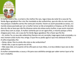 A mulher assim o fez, e se bem o fez melhor lhe saiu. logo à boca da noite foi a casa da Tia
Verde-Água agradecer-lhe o ter-lhe mandado os dez anõezinhos, que ela não viu nem sentiu,
mas porque o trabalho correu-lhe como por encanto. Foram-se assim passando as coisas, e o
marido estava pasmado por ver a mulher tornar-se tão arranjadeira e limposa; ao fim de oito
dias ele não se teve que não lhe dissesse como ela estava outra mulher, e que assim viveriam
como Deus com os anjos. A mulher contente por se ver agora feliz, e mesmo porque a féria
chegava para mais, vai a casa da Tia Verde-Água agradecer-lhe o favor que lhe fez:
– Ai, minha Tia, os seus dez anõezinhos fizeram-me um servição; trago agora tudo arranjado, e o
meu homem anda muito meu amigo. O que lhe eu pedia agora é que mos deixasse lá ficar.
A velha respondeu-lhe:
– Deixo, deixo. Pois tu ainda não viste os dez anõezinhos?
– Ainda não; o que eu queria era vê-los.
– Não sejas tola; se tu queres vê-los olha para as tuas mãos, e os teus dedos é que soo os dez
anõezinhos.
A mulher compreendeu a causa, e foi para casa satisfeita consigo por saber como é que se faz
luzir o trabalho.
 