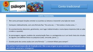 Conto tradicional
CONTO TRADICIONAL
• Têm como principais funções entreter os ouvintes ou leitores e transmitir uma lição de moral.
• Começam, habitualmente, com uma fórmula fixa: ”Era uma vez...”, “Há muitos e muitos anos...” .
• Os acontecimentos decorrem, geralmente, num lugar indeterminado e numa época imprecisa (não se sabe
o onde e o quando).
• As personagens seguem modelos de caracterização fixos e o protagonista ou é um herói cheio de virtudes
ou alguém com defeitos físicos ou psíquicos (coxo, corcunda, parvo...).
• Grande parte dos contos acaba com uma fórmula: ”...e viveram felizes para sempre”.
Os contos tradicionais são de tradição oral, têm a sua origem no povo anónimo e pertencem a um
património universal e intemporal.
 