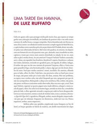 63
P
O
N
TOD
O
C
O
N
TO
63
UMA TARDE EM HAVANA,
DE LUIZ RUFFATO
PARA M.R.
Cuba em agosto arde e para proteger minha pele muito clara, que exposta ao tempo
ganha uma coloração avermelhada, me lambuzo de protetor solar e me enfio numa
camiseta de malha branca, mangas compridas. Havia desembarcado em Havana na
sexta-feira à noite e no sábado de manhã atravessei o amplo saguão do Hotel Riviera,
e,apóstitubearentrecaminharpelaorlaoupordentrodeElVedado,deixei-mesedu-
zir pelas ruas arborizadas do bairro. Mal venci três quadras, no entanto, me deparei
com um homem de cerca de quarenta anos, que, abaixado, tosca enxadinha na mão,
capinava o mato que crescia num canteiro desenhado na calçada. Ao me ver, num
salto se pôs à minha frente, Are you american? Français? Italiano? Embora assustado,
sorri, e disse, em espanhol, Sou brasileiro. Brasileiro?!, repetiu. Brasileiros e cubanos
são irmãos, declamou, tentando ser agradável, para, em seguida, de súbito, indagar,
O senhor não quer me dar essa camiseta de presente? Surpreso, olhei-o. Vestia uma
gasta guayabera bege, uma bermuda puída e calçava algo que um dia foram chine-
los de couro. Você quer minha camiseta?, insisti, incrédulo. Ele assentiu, olhando
para os lados, aflito. Eu falei, Tudo bem, mas precisaria voltar ao hotel para trocar
de roupa, não posso andar por aí sem nada. Ele disse, ansioso, Não tem problema,
eu espero, mas o senhor volta, não volta? Respondi que sim e perguntei por que ele
não me acompanhava. Balançando a cabeça com veemência, Não, senhor, não posso,
não posso, verificou se estávamos sendo observados, Mas vou estar aqui, certo?, bem
aqui! Atônito, regressei ao quarto, peguei uma muda idêntica, coloquei-a numa sa-
cola de papel, e desci. Fui achá-lo no mesmo lugar, sentado no meio-fio, a enxadinha
posta de lado, o olhar agoniado mirando a esquina por onde eu havia desaparecido.
Correu ao meu encontro, tomou a sacola de minhas mãos, tirou a camiseta, cheirou-
-a, Queolor! Queolor!, e agradeceu, Obrigado, senhor, muito obrigado, empurrando-
-me para que me afastasse. Enquanto me distanciava, ainda ouvi sua voz, Nunca
esquecerei, senhor, nunca esquecerei...
Refletia sobre esse episódio, empoleirado numa banqueta no bar do
hotel, os braços apoiados no balcão de madeira, um desfile interminável de clipes
Dedicatória de Ernest Hemingway pendurada na parede
do famoso bar de Havana, La Bodeguita del Medio.
miolo-ponto-n3_versao2.indd 63 27/08/13 17:11
 