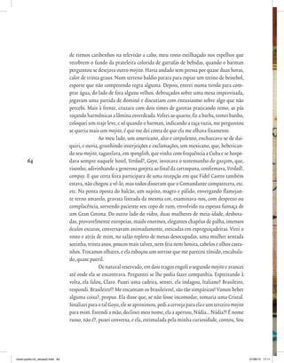 64
de ritmos caribenhos na televisão a cabo, meu rosto estilhaçado nos espelhos que
recobrem o fundo da prateleira colorida de garrafas de bebidas, quando o barman
perguntou se desejava outro mojito. Havia andado sem pressa por quase duas horas,
calor de trinta graus. Num terreno baldio parara para espiar um treino de beisebol,
esporte que não compreendo regra alguma. Depois, entrei numa tienda para com-
prar água, do lado de fora alguns velhos, debruçados sobre uma mesa improvisada,
jogavam uma partida de dominó e discutiam com entusiasmo sobre algo que não
percebi. Mais à frente, cruzara com dois times de garotas praticando remo, as pás
roçando harmônicas a lâmina esverdeada. Voltei ao quarto, fiz a barba, tomei banho,
coloquei um traje leve, e só quando o barman, indicando a taça vazia, me perguntou
se queria mais um mojito, é que me dei conta de que ela me olhava fixamente.
Ao meu lado, um americano, alto e corpulento, encharcava-se de dai-
quiri, e ouvia, grunhindo interjeições e exclamações, um mexicano, que, beberican-
do seu mojito, tagarelava, em spanglish, que vinha com frequência a Cuba e se hospe-
dava sempre naquele hotel, Verdad?, Goyo, invocava o testemunho do garçom, que,
risonho, adivinhando a generosa gorjeta ao final da carraspana, confirmava, Verdad!,
compay. E que certa feita participara de uma recepção em que Fidel Castro também
estava, não chegou a vê-lo, mas todos disseram que o Comandante comparecera, etc.
etc. Na ponta oposta do balcão, um sujeito, magro e pálido, envergando flamejan-
te terno amarelo, gravata listrada da mesma cor, examinava-nos, com desprezo ou
complacência, sorvendo paciente seu copo de rum, envolvido na espessa fumaça de
um Gran Corona. Do outro lado do vidro, duas mulheres de meia-idade, desbota-
das, provavelmente europeias, maiôs enormes, elegantes chapéus de palha, imensos
óculos escuros, conversavam animadamente, esticadas em espreguiçadeiras. Virei o
rosto e atrás de mim, no salão repleto de mesas desocupadas, uma mulher sentada
sozinha, trinta anos, poucos mais talvez, nem feia nem bonita, cabelos e olhos casta-
nhos. Trocamos olhares, e ela esboçou um sorriso que me pareceu tímido, encabula-
do, quase pueril.
De natural reservado, em dois tragos engoli o segundo mojitoe avancei
até onde ela se encontrava. Perguntei se lhe podia fazer companhia. Espreitando à
volta, ela falou, Claro. Puxei uma cadeira, sentei, ela indagou, Italiano? Brasileiro,
respondi. Brasileiro!? Me encantam os brasileiros!, são tão simpáticos! Vamos beber
alguma coisa?, propus. Ela disse que, se não fosse incomodar, tomaria uma Cristal.
SinalizeiparaotalGoyo,eleseaproximou,pediacervejaparaelaeumterceiromojito
para mim. Estendi a mão, declinei meu nome, ela a apertou, Nádia... Nádia?! É nome
russo, não é?, puxei conversa, e ela, estimulada pela minha curiosidade, contou, Sou
miolo-ponto-n3_versao2.indd 64 27/08/13 17:11
 
