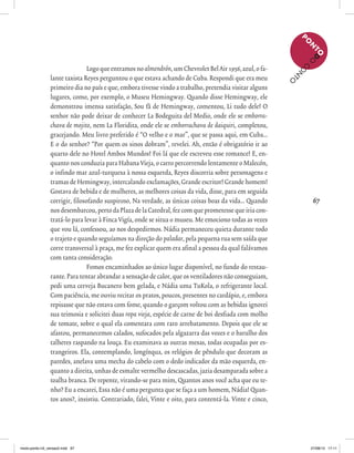 67
Logoqueentramosnoalmendrón,umChevroletBelAir1956,azul,ofa-
lante taxista Reyes perguntou o que estava achando de Cuba. Respondi que era meu
primeiro dia no país e que, embora tivesse vindo a trabalho, pretendia visitar alguns
lugares, como, por exemplo, o Museu Hemingway. Quando disse Hemingway, ele
demonstrou imensa satisfação, Sou fã de Hemingway, comentou, Li tudo dele! O
senhor não pode deixar de conhecer La Bodeguita del Medio, onde ele se emborra-
chava de mojito, nem La Floridita, onde ele se emborrachava de daiquiri, completou,
gracejando. Meu livro preferido é “O velho e o mar”, que se passa aqui, em Cuba...
E o do senhor? “Por quem os sinos dobram”, revelei. Ah, então é obrigatório ir ao
quarto dele no Hotel Ambos Mundos! Foi lá que ele escreveu esse romance! E, en-
quanto nos conduzia para Habana Vieja, o carro percorrendo lentamente o Malecón,
o infindo mar azul-turquesa à nossa esquerda, Reyes discorria sobre personagens e
tramas de Hemingway, intercalando exclamações, Grande escritor! Grande homem!
Gostava de bebida e de mulheres, as melhores coisas da vida, disse, para em seguida
corrigir, filosofando suspiroso, Na verdade, as únicas coisas boas da vida... Quando
nos desembarcou, perto da Plaza de la Catedral, fez com que prometesse que iria con-
tratá-lo para levar à Finca Vigía, onde se situa o museu. Me emociono todas as vezes
que vou lá, confessou, ao nos despedirmos. Nádia permaneceu quieta durante todo
o trajeto e quando seguíamos na direção do paladar, pela pequena rua sem saída que
corre transversal à praça, me fez explicar quem era afinal a pessoa da qual falávamos
com tanta consideração.
Fomos encaminhados ao único lugar disponível, no fundo do restau-
rante. Para tentar abrandar a sensação de calor, que os ventiladores não conseguiam,
pedi uma cerveja Bucanero bem gelada, e Nádia uma TuKola, o refrigerante local.
Com paciência, me ouviu recitar os pratos, poucos, presentes no cardápio, e, embora
repisasse que não estava com fome, quando o garçom voltou com as bebidas ignorei
sua teimosia e solicitei duas ropa vieja, espécie de carne de boi desfiada com molho
de tomate, sobre o qual ela comentara com raro arrebatamento. Depois que ele se
afastou, permanecemos calados, sufocados pela algazarra das vozes e o barulho dos
talheres raspando na louça. Eu examinava as outras mesas, todas ocupadas por es-
trangeiros. Ela, contemplando, longínqua, os relógios de pêndulo que decoram as
paredes, anelava uma mecha do cabelo com o dedo indicador da mão esquerda, en-
quanto a direita, unhas de esmalte vermelho descascadas, jazia desamparada sobre a
toalha branca. De repente, virando-se para mim, Quantos anos você acha que eu te-
nho? Eu a encarei, Essa não é uma pergunta que se faça a um homem, Nádia! Quan-
tos anos?, insistiu. Contrariado, falei, Vinte e oito, para contentá-la. Vinte e cinco,
P
O
N
TOD
O
C
O
N
TO
miolo-ponto-n3_versao2.indd 67 27/08/13 17:11
 