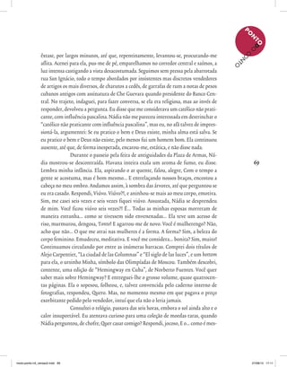69
êxtase, por largos minutos, até que, repentinamente, levantou-se, procurando-me
aflita. Acenei para ela, pus-me de pé, emparelhamos no corredor central e saímos, a
luz intensa castigando a vista desacostumada. Seguimos sem pressa pela abarrotada
rua San Ignácio, todo o tempo abordados por insistentes mas discretos vendedores
de artigos os mais diversos, de charutos a cedês, de garrafas de rum a notas de pesos
cubanos antigos com assinatura de Che Guevara quando presidente do Banco Cen-
tral. No trajeto, indaguei, para fazer conversa, se ela era religiosa, mas ao invés de
responder, devolveu a pergunta. Eu disse que me considerava um católico não prati-
cante, com influência pascalina. Nádia não me pareceu interessada em destrinchar o
“católico não praticante com influência pascalina”, mas eu, no afã talvez de impres-
sioná-la, argumentei: Se eu pratico o bem e Deus existe, minha alma está salva. Se
eu pratico o bem e Deus não existe, pelo menos fui um homem bom. Ela continuou
ausente, até que, de forma inesperada, encarou-me, estática, e não disse nada.
Durante o passeio pela feira de antiguidades da Plaza de Armas, Ná-
dia mostrou-se descontraída. Havana inteira exala um aroma de fumo, eu disse.
Lembra minha infância. Ela, aspirando o ar quente, falou, alegre, Com o tempo a
gente se acostuma, mas é bom mesmo... E entrelaçando nossos braços, encostou a
cabeça no meu ombro. Andamos assim, à sombra das árvores, até que perguntou se
eu era casado. Respondi, Viúvo. Viúvo?!, e aninhou-se mais ao meu corpo, emotiva.
Sim, me casei seis vezes e seis vezes fiquei viúvo. Assustada, Nádia se desprendeu
de mim. Você ficou viúvo seis vezes?! É... Todas as minhas esposas morreram de
maneira estranha... como se tivessem sido envenenadas... Ela teve um acesso de
riso, murmurou, dengosa, Tonto! E agarrou-me de novo. Você é mulherengo? Não,
acho que não... O que me atrai nas mulheres é a forma. A forma? Sim, a beleza do
corpo feminino. Emudeceu, meditativa. E você me considera... bonita? Sim, muito!
Continuamos circulando por entre as inúmeras barracas. Comprei dois títulos de
Alejo Carpentier, “La ciudad de las Columnas” e “El siglo de las luces”, e um bottom
para ela, o ursinho Misha, símbolo das Olimpíadas de Moscou. Também descobri,
contente, uma edição de “Hemingway en Cuba”, de Norberto Fuentes. Você quer
saber mais sobre Hemingway? E entreguei-lhe o grosso volume, quase quatrocen-
tas páginas. Ela o sopesou, folheou, e, talvez convencida pelo caderno interno de
fotografias, respondeu, Quero. Mas, no momento mesmo em que pagava o preço
exorbitante pedido pelo vendedor, intuí que ela não o leria jamais.
Consultei o relógio, passava das seis horas, embora o sol ainda alto e o
calor insuportável. Eu atentava curioso para uma coleção de moedas raras, quando
Nádia perguntou, de chofre, Quer casar comigo? Respondi, jocoso, E o... como é mes-
P
O
N
TOD
O
C
O
N
TO
miolo-ponto-n3_versao2.indd 69 27/08/13 17:11
 