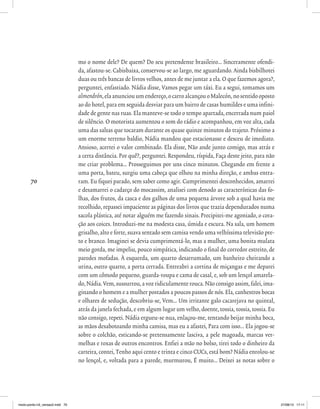 70
mo o nome dele? De quem? Do seu pretendente brasileiro... Sinceramente ofendi-
da, afastou-se. Cabisbaixa, conservou-se ao largo, me aguardando. Ainda bisbilhotei
duas ou três bancas de livros velhos, antes de me juntar a ela. O que fazemos agora?,
perguntei, enfastiado. Nádia disse, Vamos pegar um táxi. Eu a segui, tomamos um
almendrón,elaanunciouumendereço,ocarroalcançouoMalecón,nosentidooposto
ao do hotel, para em seguida desviar para um bairro de casas humildes e uma infini-
dade de gente nas ruas. Ela manteve-se todo o tempo apartada, encerrada num paiol
de silêncio. O motorista aumentou o som do rádio e acompanhou, em voz alta, cada
uma das salsas que tocaram durante os quase quinze minutos do trajeto. Próximo a
um enorme terreno baldio, Nádia mandou que estacionasse e desceu de imediato.
Ansioso, acertei o valor combinado. Ela disse, Não ande junto comigo, mas atrás e
a certa distância. Por quê?, perguntei. Respondeu, ríspida, Faça deste jeito, para não
me criar problema... Prosseguimos por uns cinco minutos. Chegando em frente a
uma porta, bateu, surgiu uma cabeça que olhou na minha direção, e ambas entra-
ram. Eu fiquei parado, sem saber como agir. Cumprimentei desconhecidos, amarrei
e desamarrei o cadarço do mocassim, analisei com denodo as características das fo-
lhas, dos frutos, da casca e dos galhos de uma pequena árvore sob a qual havia me
recolhido, repassei impaciente as páginas dos livros que trazia dependurados numa
sacola plástica, até notar alguém me fazendo sinais. Precipitei-me agoniado, o cora-
ção aos coices. Introduzi-me na modesta casa, úmida e escura. Na sala, um homem
grisalho, alto e forte, suava sentado sem camisa vendo uma velhíssima televisão pre-
to e branco. Imaginei se devia cumprimentá-lo, mas a mulher, uma bonita mulata
meio gorda, me impeliu, pouco simpática, indicando o final do corredor estreito, de
paredes mofadas. À esquerda, um quarto desarrumado, um banheiro cheirando a
urina, outro quarto, a porta cerrada. Entreabri a cortina de miçangas e me deparei
com um cômodo pequeno, guarda-roupa e cama de casal, e, sob um lençol amarela-
do, Nádia. Vem, sussurrou, a voz ridiculamente rouca. Não consigo assim, falei, ima-
ginando o homem e a mulher postados a poucos passos de nós. Ela, canhestros bocas
e olhares de sedução, descobriu-se, Vem... Um irritante galo cacarejava no quintal,
atrás da janela fechada, e em algum lugar um velho, doente, tossia, tossia, tossia. Eu
não consigo, repeti. Nádia ergueu-se nua, enlaçou-me, tentando beijar minha boca,
as mãos desabotoando minha camisa, mas eu a afastei, Para com isso... Ela jogou-se
sobre o colchão, esticando-se pretensamente lasciva, a pele magoada, marcas ver-
melhas e roxas de outros encontros. Enfiei a mão no bolso, tirei todo o dinheiro da
carteira, contei, Tenho aqui cento e trinta e cinco CUCs, está bom? Nádia enrolou-se
no lençol, e, voltada para a parede, murmurou, É muito... Deixei as notas sobre o
miolo-ponto-n3_versao2.indd 70 27/08/13 17:11
 