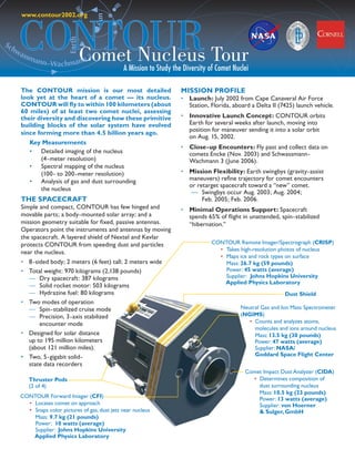 www.contour2002.org




       CONTOUR Tour
                                      Sun
                           Earth
Sc
     hw
         Comet Nucleus
       ass
          man
             n–Wachmann
                        3
                                                  A Mission to Study the Diversity of Comet Nuclei

       The CONTOUR mission is our most detailed                         MISSION PROFILE
       look yet at the heart of a comet — its nucleus.                  • Launch: July 2002 from Cape Canaveral Air Force
       CONTOUR will fly to within 100 kilometers (about                   Station, Florida, aboard a Delta II (7425) launch vehicle.
       60 miles) of at least two comet nuclei, assessing
       their diversity and discovering how these primitive              • Innovative Launch Concept: CONTOUR orbits
       building blocks of the solar system have evolved                   Earth for several weeks after launch, moving into
                                                                          position for maneuver sending it into a solar orbit
       since forming more than 4.5 billion years ago.
                                                                          on Aug. 15, 2002.
          Key Measurements
                                                                        • Close-up Encounters: Fly past and collect data on
          • Detailed imaging of the nucleus                               comets Encke (Nov. 2003) and Schwassmann-
             (4-meter resolution)                                         Wachmann 3 (June 2006).
          • Spectral mapping of the nucleus
             (100- to 200-meter resolution)                             • Mission Flexibility: Earth swingbys (gravity-assist
          • Analysis of gas and dust surrounding                          maneuvers) refine trajectory for comet encounters
                                                                          or retarget spacecraft toward a “new” comet.
             the nucleus
                                                                           — Swingbys occur Aug. 2003; Aug. 2004;
       THE SPACECRAFT                                                          Feb. 2005; Feb. 2006.
       Simple and compact, CONTOUR has few hinged and                   • Minimal Operations Support: Spacecraft
       movable parts; a body-mounted solar array; and a                   spends 65% of flight in unattended, spin-stabilized
       mission geometry suitable for fixed, passive antennas.             “hibernation.”
       Operators point the instruments and antennas by moving
       the spacecraft. A layered shield of Nextel and Kevlar
       protects CONTOUR from speeding dust and particles                           CONTOUR Remote Imager/Spectrograph (CRISP)
                                                                                     • Takes high-resolution photos of nucleus
       near the nucleus.
                                                                                     • Maps ice and rock types on surface
       • 8-sided body; 2 meters (6 feet) tall; 2 meters wide                           Mass: 26.7 kg (59 pounds)
       • Total weight: 970 kilograms (2,138 pounds)                                    Power: 45 watts (average)
         — Dry spacecraft: 387 kilograms                                               Supplier: Johns Hopkins University
                                                                                       Applied Physics Laboratory
         — Solid rocket motor: 503 kilograms
         — Hydrazine fuel: 80 kilograms                                                                         Dust Shield
       • Two modes of operation
         — Spin-stabilized cruise mode                                                         Neutral Gas and Ion Mass Spectrometer
         — Precision, 3-axis stabilized                                                        (NGIMS)
             encounter mode                                                                       • Counts and analyzes atoms,
                                                                                                    molecules and ions around nucleus
       • Designed for solar distance                                                                Mass: 13.5 kg (30 pounds)
         up to 195 million kilometers                                                               Power: 47 watts (average)
         (about 121 million miles).                                                                 Supplier: NASA/
       • Two, 5-gigabit solid-                                                                      Goddard Space Flight Center
         state data recorders
                                                                                                 Comet Impact Dust Analyzer (CIDA)
          Thruster Pods                                                                            • Determines composition of
          (2 of 4)                                                                                   dust surrounding nucleus
                                                                                                     Mass: 10.5 kg (23 pounds)
       CONTOUR Forward Imager (CFI)                                                                  Power: 13 watts (average)
         • Locates comet on approach                                                                 Supplier: von Hoerner
         • Snaps color pictures of gas, dust jets near nucleus                                       & Sulger, GmbH
           Mass: 9.7 kg (21 pounds)
           Power: 10 watts (average)
           Supplier: Johns Hopkins University
           Applied Physics Laboratory
 