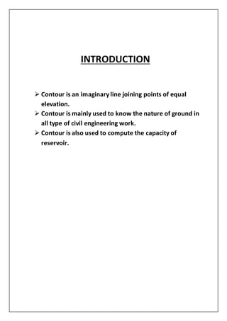 INTRODUCTION
 Contour is an imaginaryline joining points of equal
elevation.
 Contour is mainly used to know the nature of ground in
all type of civil engineering work.
 Contour is also used to compute the capacity of
reservoir.
 