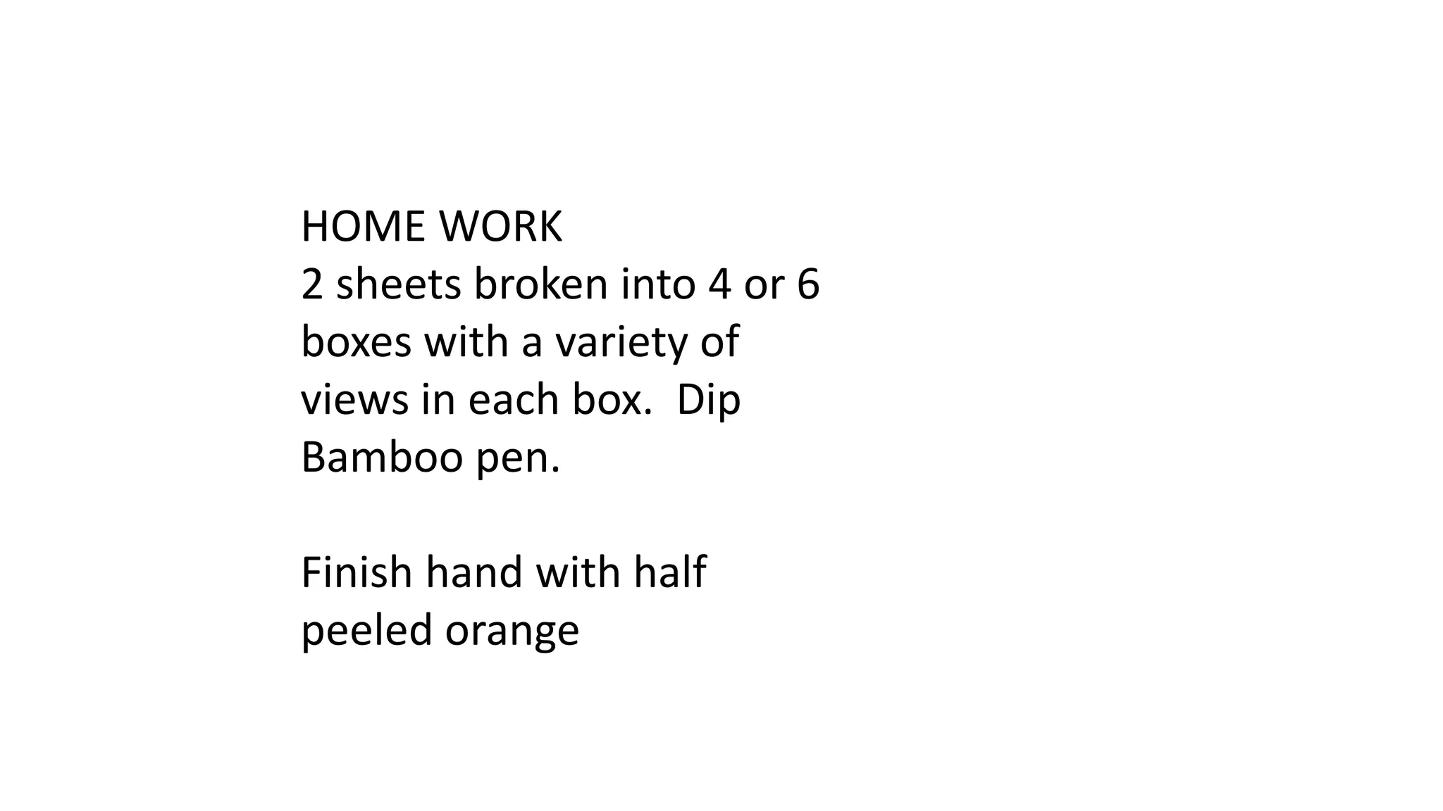 HOME WORK
2 sheets broken into 4 or 6
boxes with a variety of
views in each box. Dip
Bamboo pen.
Finish hand with half
peeled orange
 