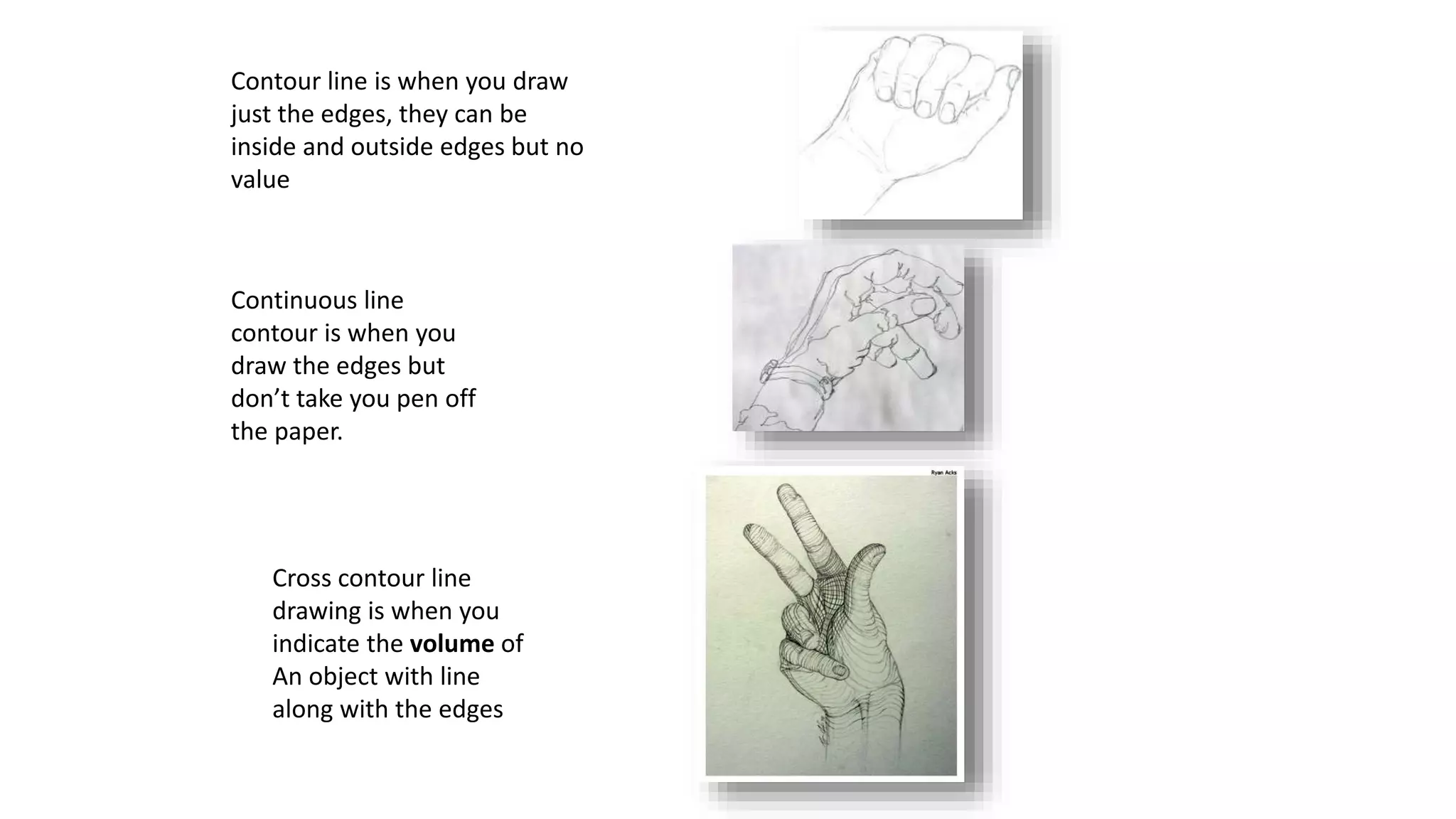 Contour line is when you draw
just the edges, they can be
inside and outside edges but no
value
Continuous line
contour is when you
draw the edges but
don’t take you pen off
the paper.
Cross contour line
drawing is when you
indicate the volume of
An object with line
along with the edges
 