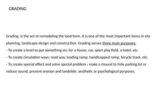 Grading is the act of remodeling the land form. It is one of the most important items in site
planning, landscape design and construction. Grading serves three main purposes:
- To create a level to put something on; for a house, car, sport play field, a hotel, etc.
- To create circulation ways; road way, loading ramp, handicapped ramp, bicycle track, etc.
- To create special effect and solve special problem ; make a mound to hide parking lot or
reduce sound, prevent erosion and landslide, aesthetic or psychological purposes.
GRADING
 