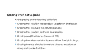 Grading when not to grade
Avoid grading on the following conditions
 Grading that results in radical loss of vegetation and topsoil
 Grading that interrupts the natural drainage
 Grading that results in aesthetic degradation
 Grading on difficult slopes (excess of 25%)
 Grading in environmental unique condition; floodplain, bogs,
 Grading in areas effected by natural disaster; mudslides or
along earthquake fault lines
 