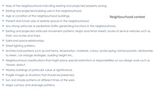  Map of the neighbourhood indicating existing and projected property zoning.
 Existing and projected building uses in the neighbourhood.
 Age or condition of the neighbourhood buildings.
 Present and future uses of exterior spaces in the neighbourhood.
 Any strong vehicular or pedestrian traffic generating functions in the neighbourhood.
 Existing and projected vehicular movement patterns. Major and minor streets, routes of service vehicles such as
trash, bus routes and stops.
 Solid-void space relationships.
 Street lighting patterns.
 Architectural patterns such as roof forms, fenestration, materials, colour, landscaping, formal porosity, relationship
to street, car storage strategies, building height etc.,
 Neighbourhood classifications that might place special restrictions or responsibilities on our design work such as
"historic district".
 Nearby buildings of particular value or significance.
 Fragile images or situations that should be preserved.
 Sun and shade patterns at different times of the year.
 Major contour and drainage patterns.
Neighbourhood context
 