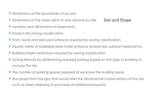 Size and Shape
 Dimensions of the boundaries of our site.
 Dimensions of the street rights of way around our site.
 Location and dimensions of easements.
 Present site zoning classification.
 Front, back and side yard setbacks required by zoning classification.
 Square meter of buildable area inside setbacks (should also subtract easements).
 Building height restrictions required by zoning classification.
 Zoning formula for determining required parking based on the type of building to
occupy the site.
 The number of parking spaces required (if we know the building area).
 Any projected changes that would alter the dimensional characteristics of the site
such as street widening or purchase of additional property.
 