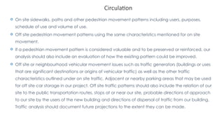 Circulation
 On site sidewalks, paths and other pedestrian movement patterns including users, purposes,
schedule of use and volume of use.
 Off site pedestrian movement patterns using the same characteristics mentioned for on site
movement.
 If a pedestrian movement pattern is considered valuable and to be preserved or reinforced, our
analysis should also include an evaluation of how the existing pattern could be improved.
 Off site or neighbourhood vehicular movement issues such as traffic generators (buildings or uses
that are significant destinations or origins of vehicular traffic) as well as the other traffic
characteristics outlined under on site traffic. Adjacent or nearby parking areas that may be used
for off site car storage in our project. Off site traffic patterns should also include the relation of our
site to the public transportation routes, stops at or near our site, probable directions of approach
to our site by the users of the new building and directions of dispersal of traffic from our building.
Traffic analysis should document future projections to the extent they can be made.
 