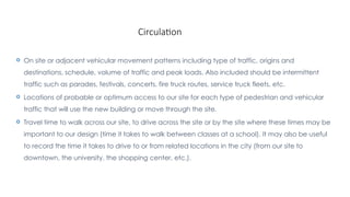 Circulation
 On site or adjacent vehicular movement patterns including type of traffic, origins and
destinations, schedule, volume of traffic and peak loads. Also included should be intermittent
traffic such as parades, festivals, concerts, fire truck routes, service truck fleets, etc.
 Locations of probable or optimum access to our site for each type of pedestrian and vehicular
traffic that will use the new building or move through the site.
 Travel time to walk across our site, to drive across the site or by the site where these times may be
important to our design (time it takes to walk between classes at a school). It may also be useful
to record the time it takes to drive to or from related locations in the city (from our site to
downtown, the university, the shopping center, etc.).
 