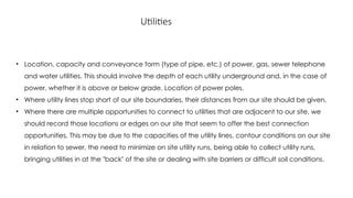 Utilities
• Location, capacity and conveyance form (type of pipe, etc.) of power, gas, sewer telephone
and water utilities. This should involve the depth of each utility underground and, in the case of
power, whether it is above or below grade. Location of power poles.
• Where utility lines stop short of our site boundaries, their distances from our site should be given.
• Where there are multiple opportunities to connect to utilities that are adjacent to our site, we
should record those locations or edges on our site that seem to offer the best connection
opportunities. This may be due to the capacities of the utility lines, contour conditions on our site
in relation to sewer, the need to minimize on site utility runs, being able to collect utility runs,
bringing utilities in at the "back" of the site or dealing with site barriers or difficult soil conditions.
 