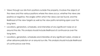• Views through our site from positions outside the property. Involves the objects of
the views and the various positions where the views occur, whether the views are
positive or negative, the angles within which the views can be found, and the
likelihood of the view targets as well as the view paths remaining open over the
long term.
• Locations, generators, schedules, and intensities of any significant noise on or
around the site. This analysis should include likelihood of continuance over the
tong term.
• Locations, generators, schedules and intensities of any significant odors, smoke or
other airborne pollution on or around our site. This analysis should include likelihood
of continuance over time.
 
